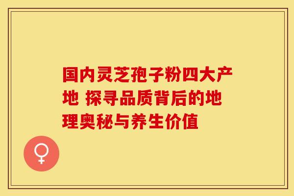 国内灵芝孢子粉四大产地 探寻品质背后的地理奥秘与养生价值