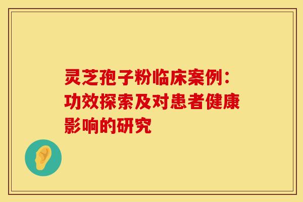 灵芝孢子粉临床案例:功效探索及对患者健康影响的研究 灵芝孢子粉临床案例:功效探索及对患者健康影响的研究