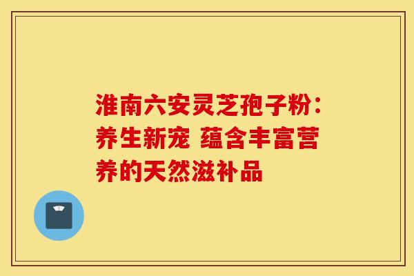 淮南六安灵芝孢子粉：养生新宠 蕴含丰富营养的天然滋补品