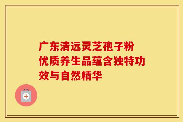 广东清远灵芝孢子粉 优质养生品蕴含独特功效与自然精华
