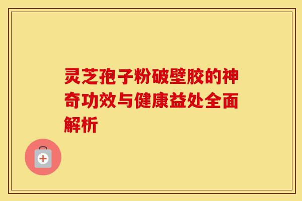 灵芝孢子粉破壁胶的神奇功效与健康益处全面解析