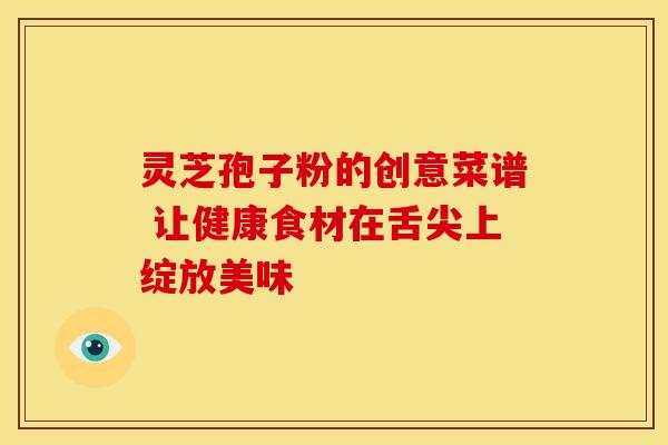 灵芝孢子粉的创意菜谱 让健康食材在舌尖上绽放美味