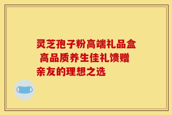 灵芝孢子粉高端礼品盒 高品质养生佳礼馈赠亲友的理想之选