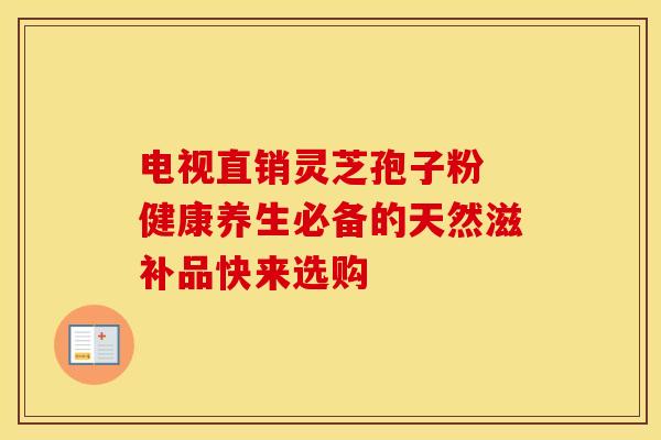 电视直销灵芝孢子粉 健康养生必备的天然滋补品快来选购