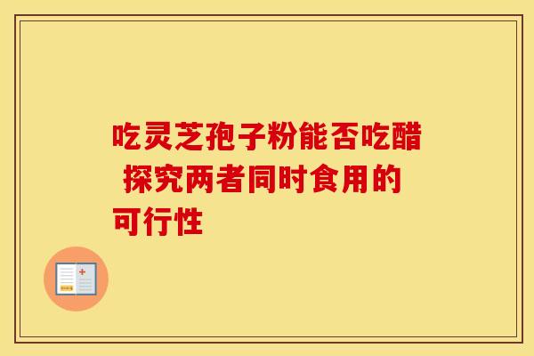 吃灵芝孢子粉能否吃醋 探究两者同时食用的可行性