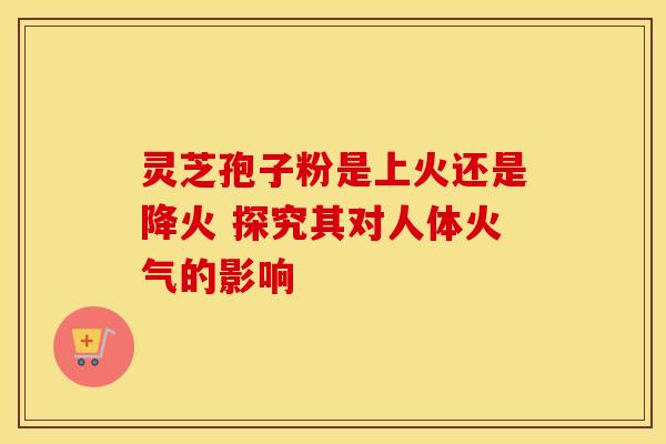 灵芝孢子粉是上火还是降火 探究其对人体火气的影响