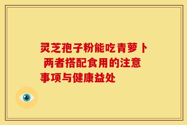 灵芝孢子粉能吃青萝卜 两者搭配食用的注意事项与健康益处 灵芝孢子粉能吃青萝卜 两者搭配食用的注意事项与健康益处