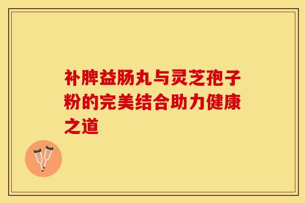 补脾益肠丸与灵芝孢子粉的完美结合助力健康之道