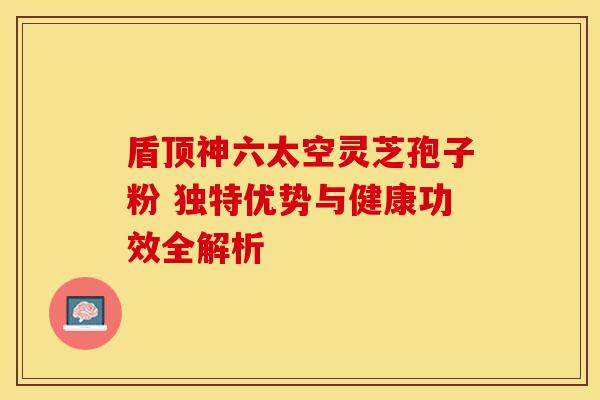 盾顶神六太空灵芝孢子粉 独特优势与健康功效全解析 盾顶神六太空灵芝孢子粉 独特优势与健康功效全解析