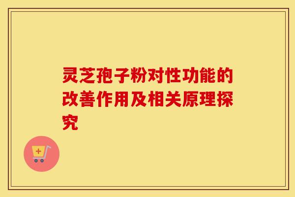 灵芝孢子粉对性功能的改善作用及相关原理探究 灵芝孢子粉对性功能的改善作用及相关原理探究