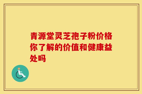 青源堂灵芝孢子粉价格你了解的价值和健康益处吗