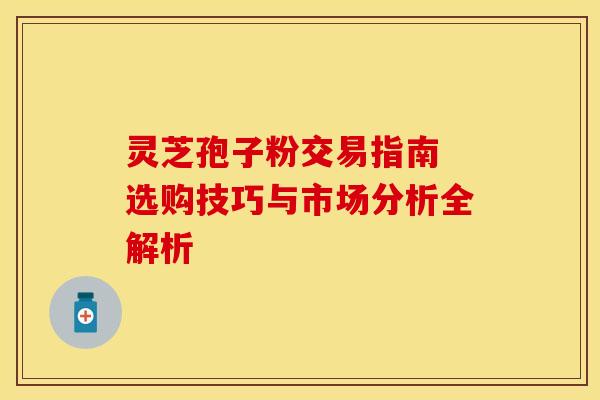 灵芝孢子粉交易指南 选购技巧与市场分析全解析