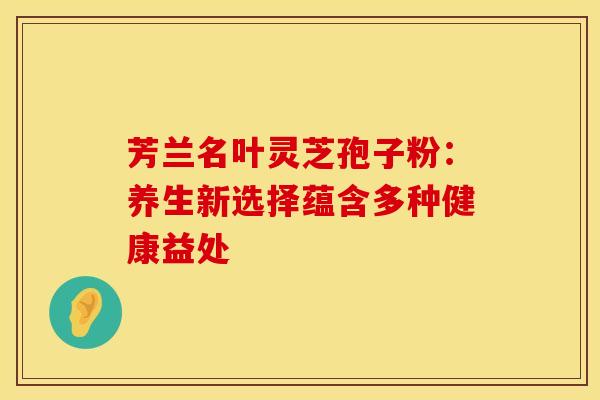 芳兰名叶灵芝孢子粉：养生新选择蕴含多种健康益处