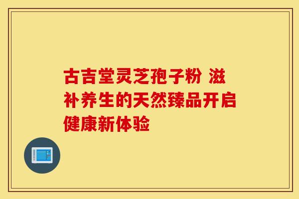 古吉堂灵芝孢子粉 滋补养生的天然臻品开启健康新体验
