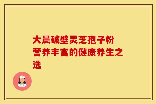 大晨破壁灵芝孢子粉 营养丰富的健康养生之选