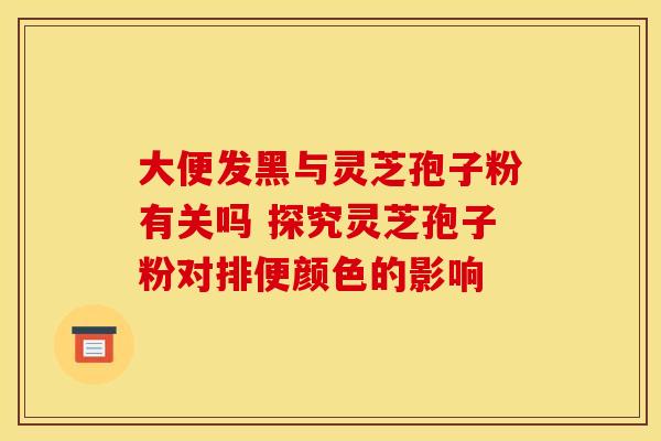 大便发黑与灵芝孢子粉有关吗 探究灵芝孢子粉对排便颜色的影响