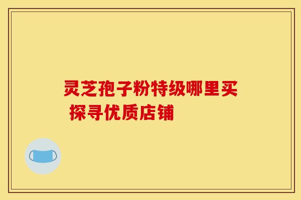灵芝孢子粉特级哪里买 探寻优质店铺