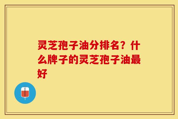灵芝孢子油分排名？什么牌子的灵芝孢子油最好