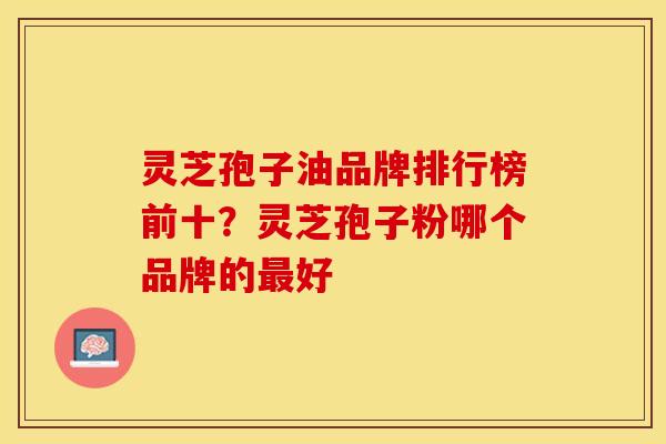 灵芝孢子油品牌排行榜前十？灵芝孢子粉哪个品牌的最好