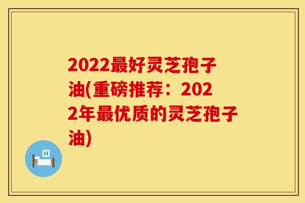 2022最好灵芝孢子油(重磅推荐：2022年最优质的灵芝孢子油)