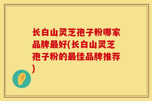 长白山灵芝孢子粉哪家品牌最好(长白山灵芝孢子粉的最佳品牌推荐)