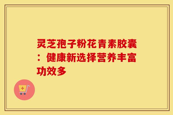 灵芝孢子粉花青素胶囊：健康新选择营养丰富功效多