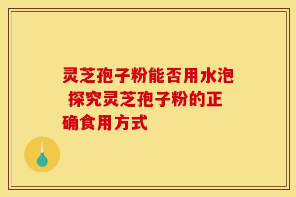 灵芝孢子粉能否用水泡 探究灵芝孢子粉的正确食用方式