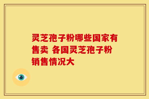 灵芝孢子粉哪些国家有售卖 各国灵芝孢子粉销售情况大