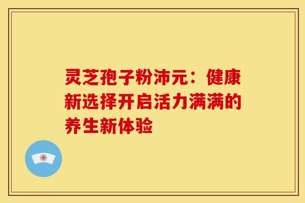 灵芝孢子粉沛元：健康新选择开启活力满满的养生新体验