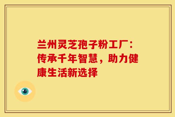 兰州灵芝孢子粉工厂：传承千年智慧，助力健康生活新选择