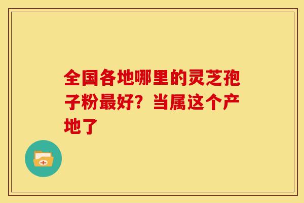 全国各地哪里的灵芝孢子粉最好？当属这个产地了