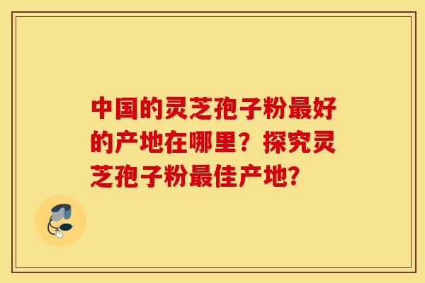 中国的灵芝孢子粉最好的产地在哪里？探究灵芝孢子粉最佳产地？