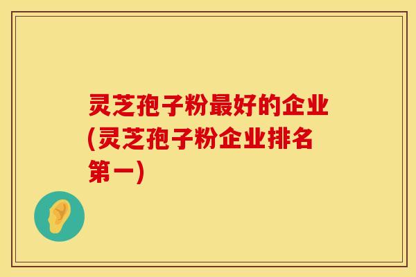 灵芝孢子粉最好的企业(灵芝孢子粉企业排名第一) 灵芝孢子粉最好的企业(灵芝孢子粉企业排名第一)