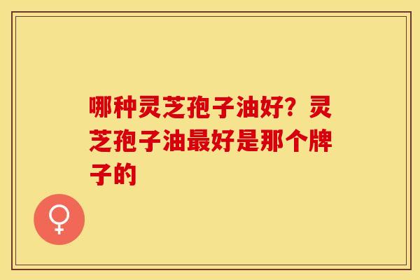 哪种灵芝孢子油好？灵芝孢子油最好是那个牌子的