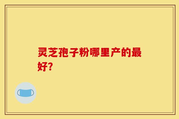灵芝孢子粉哪里产的最好？
