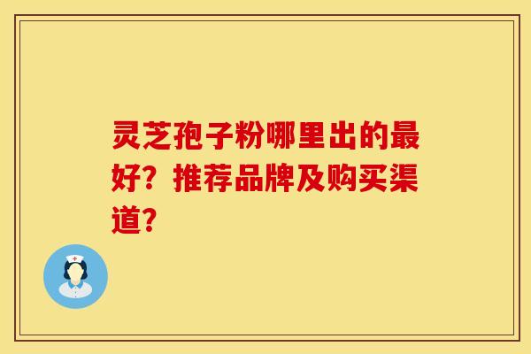 灵芝孢子粉哪里出的最好？推荐品牌及购买渠道？