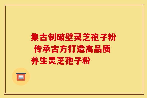 集古制破壁灵芝孢子粉 传承古方打造高品质养生灵芝孢子粉