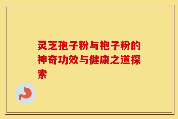 灵芝孢子粉与袍子粉的神奇功效与健康之道探索