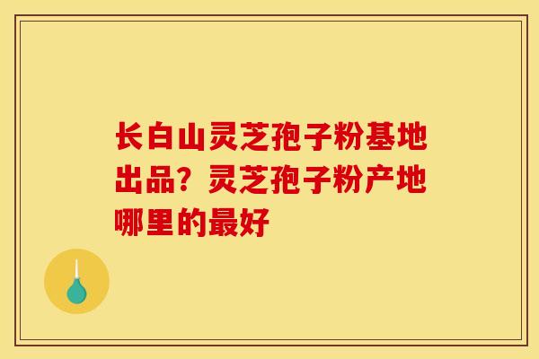 长白山灵芝孢子粉基地出品？灵芝孢子粉产地哪里的最好