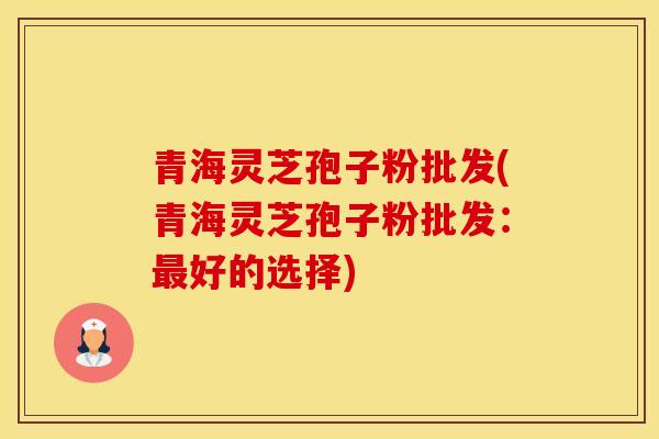 青海灵芝孢子粉批发(青海灵芝孢子粉批发：最好的选择)