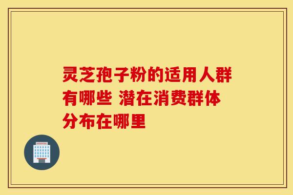 灵芝孢子粉的适用人群有哪些 潜在消费群体分布在哪里
