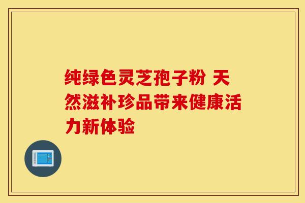 纯绿色灵芝孢子粉 天然滋补珍品带来健康活力新体验