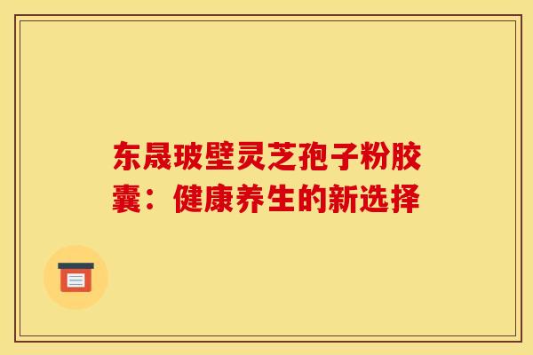 东晟玻壁灵芝孢子粉胶囊：健康养生的新选择