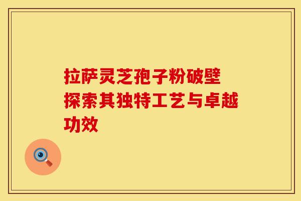 拉萨灵芝孢子粉破壁 探索其独特工艺与卓越功效