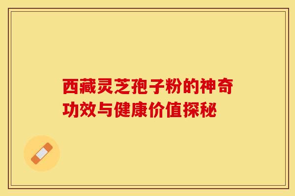 西藏灵芝孢子粉的神奇功效与健康价值探秘