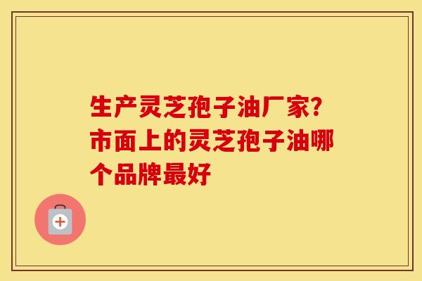 生产灵芝孢子油厂家？市面上的灵芝孢子油哪个品牌最好