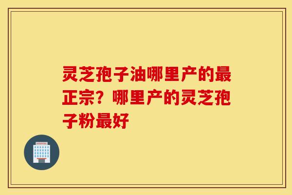 灵芝孢子油哪里产的最正宗？哪里产的灵芝孢子粉最好