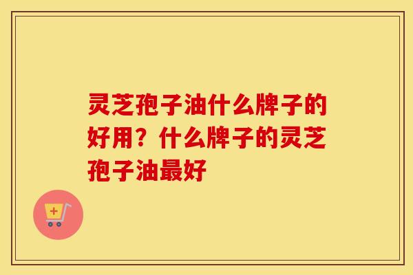 灵芝孢子油什么牌子的好用？什么牌子的灵芝孢子油最好