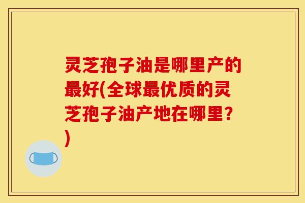 灵芝孢子油是哪里产的最好(全球最优质的灵芝孢子油产地在哪里？)