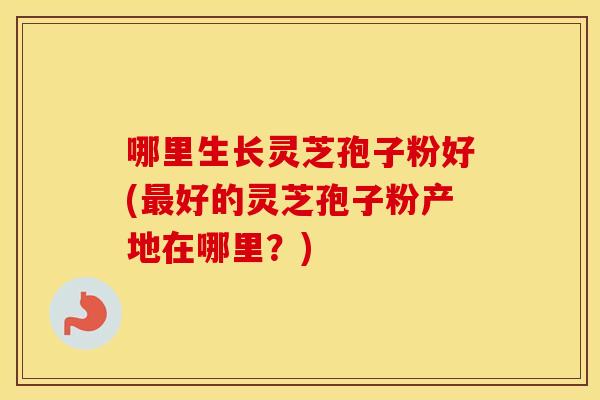 哪里生长灵芝孢子粉好(最好的灵芝孢子粉产地在哪里?) 哪里生长灵芝孢子粉好(最好的灵芝孢子粉产地在哪里?)